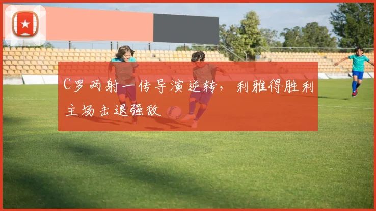 得胜官方网站 - C罗两射一传导演逆转,利雅得胜利主场击退强敌