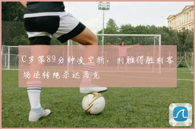 得胜官方网站 - C罗第89分钟凌空斩，利雅得胜利客场逆转绝杀达马克