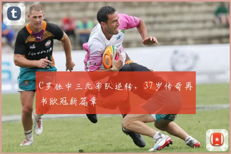 得胜官方网站 - C罗独中三元率队逆转,37岁传奇再书欧冠新篇章