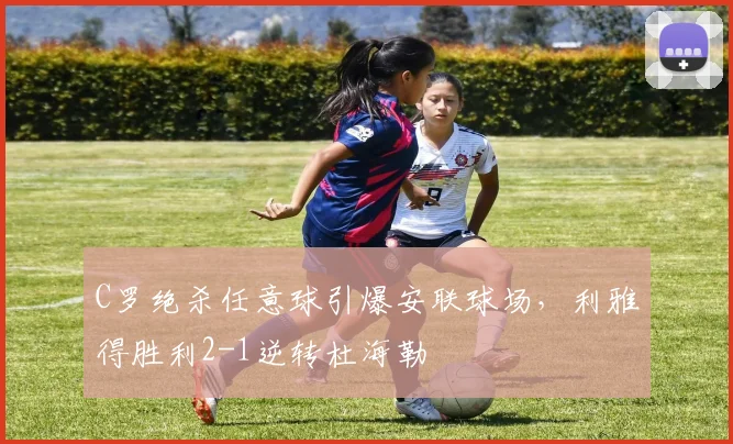 得胜官方网站 - C罗绝杀任意球引爆安联球场，利雅得胜利2-1逆转杜海勒
