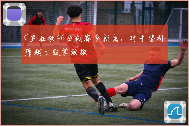 得胜官方网站 - C罗狂砍46分创赛季新高,对手替补席起立鼓掌致敬