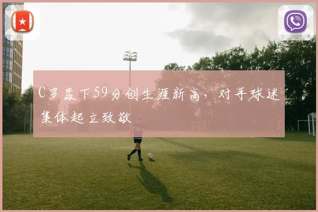 得胜官方网站 - C罗轰下59分创生涯新高,对手球迷集体起立致敬